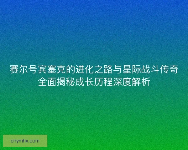 赛尔号宾塞克的进化之路与星际战斗传奇全面揭秘成长历程深度解析