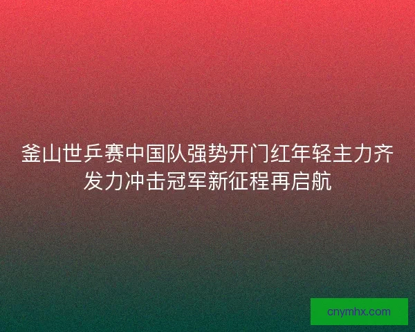 釜山世乒赛中国队强势开门红年轻主力齐发力冲击冠军新征程再启航