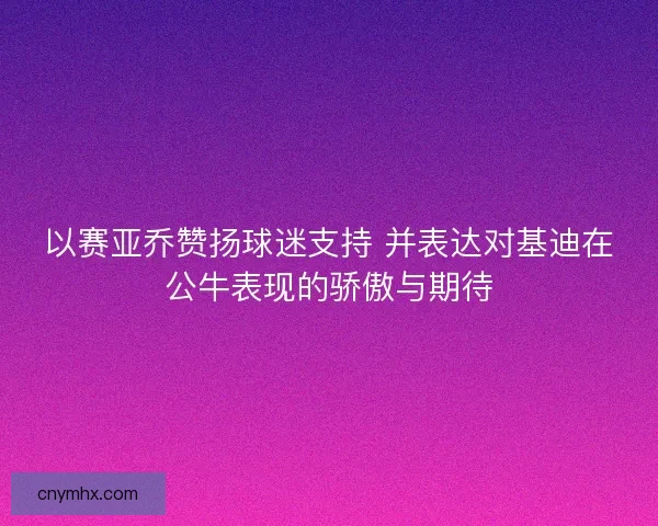 以赛亚乔赞扬球迷支持 并表达对基迪在公牛表现的骄傲与期待