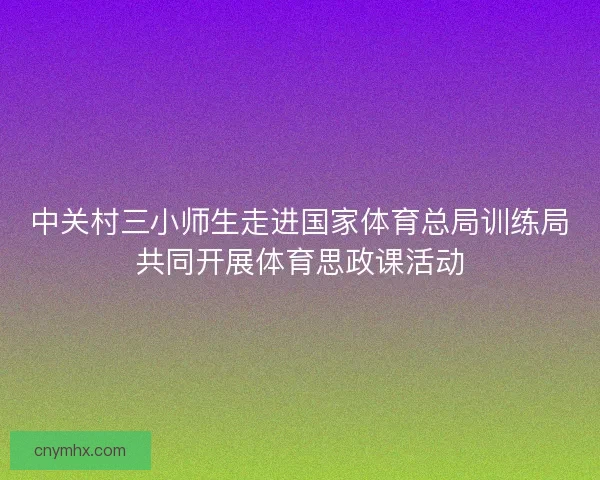 中关村三小师生走进国家体育总局训练局共同开展体育思政课活动