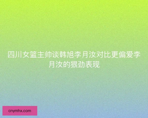 四川女篮主帅谈韩旭李月汝对比更偏爱李月汝的狠劲表现